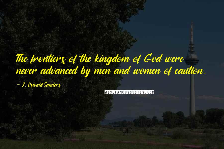 J. Oswald Sanders Quotes: The frontiers of the kingdom of God were never advanced by men and women of caution.