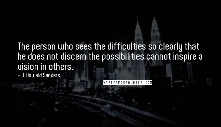 J. Oswald Sanders Quotes: The person who sees the difficulties so clearly that he does not discern the possibilities cannot inspire a vision in others.