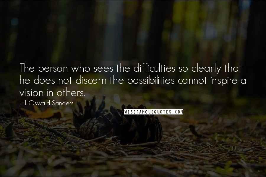 J. Oswald Sanders Quotes: The person who sees the difficulties so clearly that he does not discern the possibilities cannot inspire a vision in others.