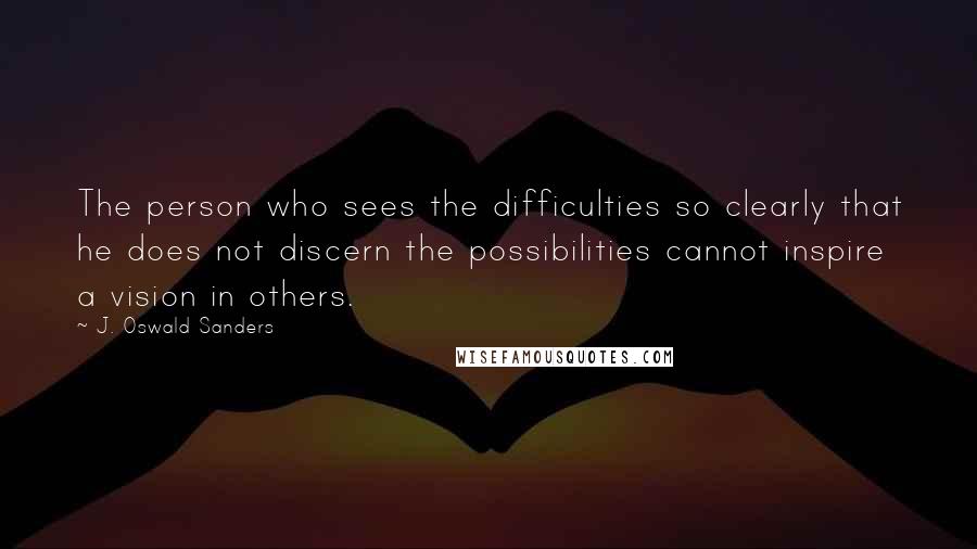 J. Oswald Sanders Quotes: The person who sees the difficulties so clearly that he does not discern the possibilities cannot inspire a vision in others.