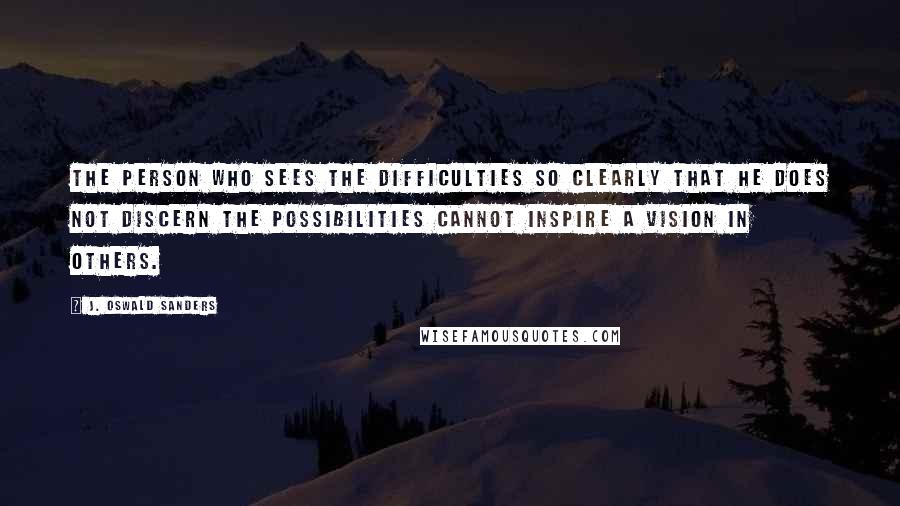 J. Oswald Sanders Quotes: The person who sees the difficulties so clearly that he does not discern the possibilities cannot inspire a vision in others.