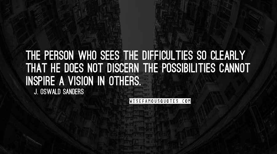J. Oswald Sanders Quotes: The person who sees the difficulties so clearly that he does not discern the possibilities cannot inspire a vision in others.