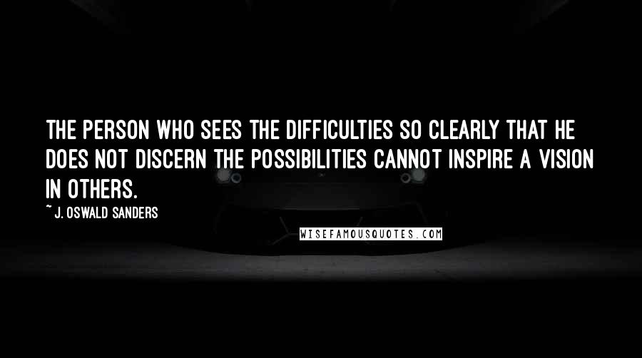 J. Oswald Sanders Quotes: The person who sees the difficulties so clearly that he does not discern the possibilities cannot inspire a vision in others.