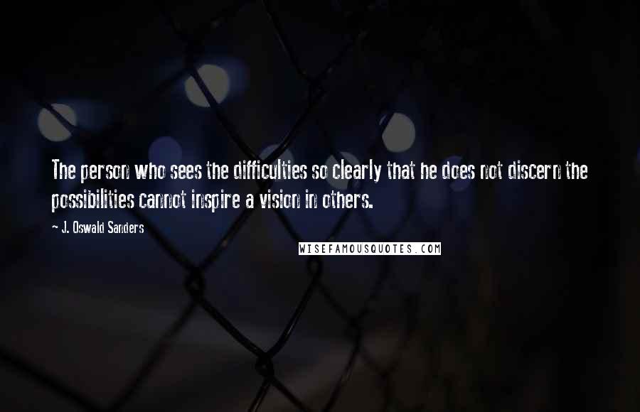 J. Oswald Sanders Quotes: The person who sees the difficulties so clearly that he does not discern the possibilities cannot inspire a vision in others.