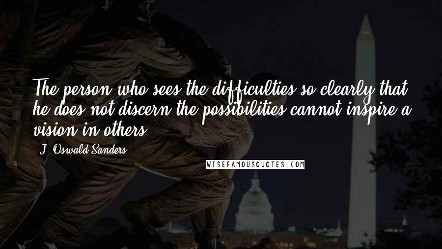 J. Oswald Sanders Quotes: The person who sees the difficulties so clearly that he does not discern the possibilities cannot inspire a vision in others.