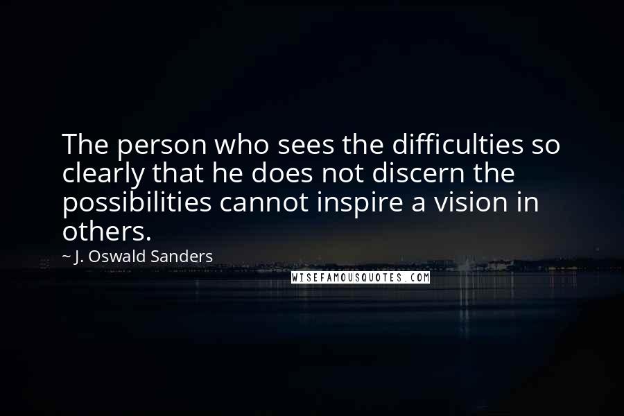 J. Oswald Sanders Quotes: The person who sees the difficulties so clearly that he does not discern the possibilities cannot inspire a vision in others.