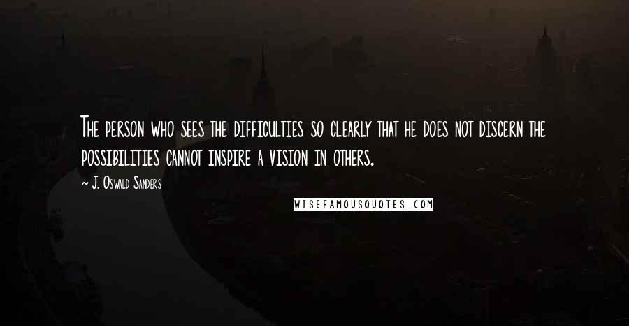 J. Oswald Sanders Quotes: The person who sees the difficulties so clearly that he does not discern the possibilities cannot inspire a vision in others.