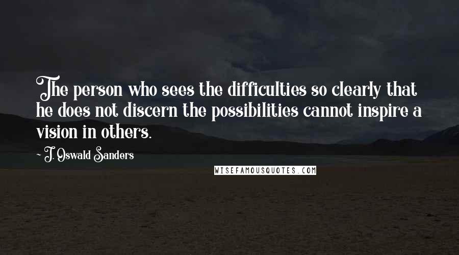 J. Oswald Sanders Quotes: The person who sees the difficulties so clearly that he does not discern the possibilities cannot inspire a vision in others.