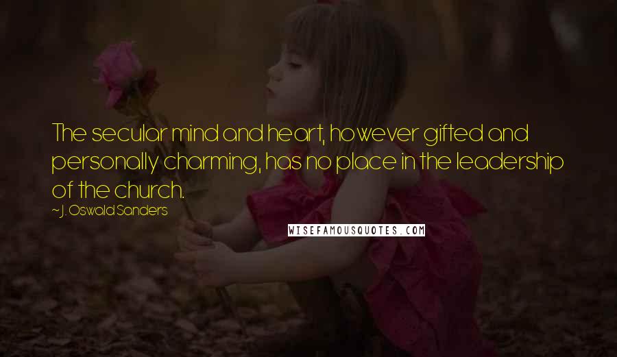 J. Oswald Sanders Quotes: The secular mind and heart, however gifted and personally charming, has no place in the leadership of the church.