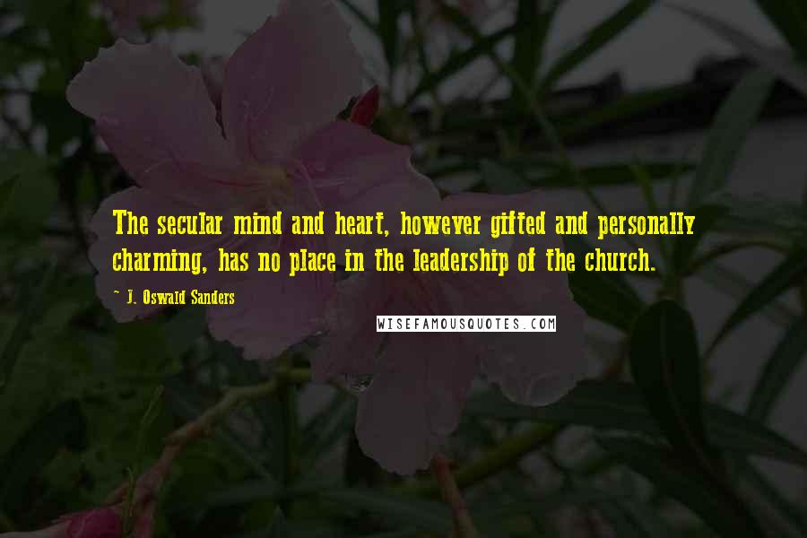 J. Oswald Sanders Quotes: The secular mind and heart, however gifted and personally charming, has no place in the leadership of the church.