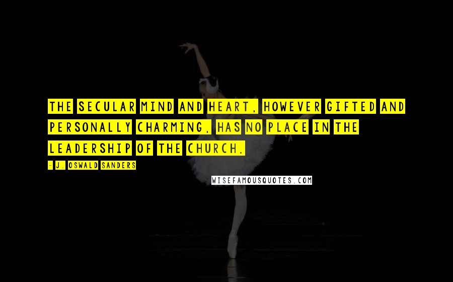 J. Oswald Sanders Quotes: The secular mind and heart, however gifted and personally charming, has no place in the leadership of the church.