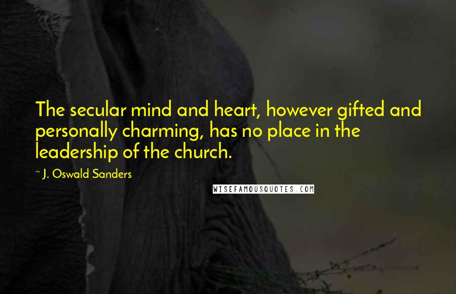 J. Oswald Sanders Quotes: The secular mind and heart, however gifted and personally charming, has no place in the leadership of the church.