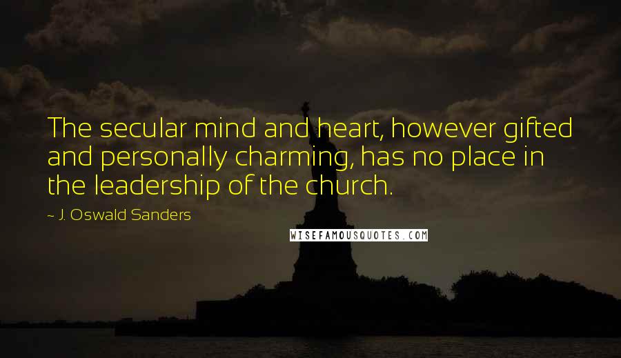 J. Oswald Sanders Quotes: The secular mind and heart, however gifted and personally charming, has no place in the leadership of the church.