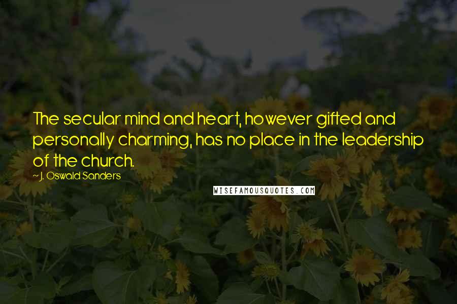 J. Oswald Sanders Quotes: The secular mind and heart, however gifted and personally charming, has no place in the leadership of the church.