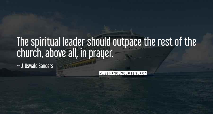 J. Oswald Sanders Quotes: The spiritual leader should outpace the rest of the church, above all, in prayer.