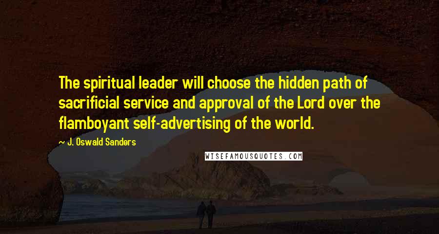 J. Oswald Sanders Quotes: The spiritual leader will choose the hidden path of sacrificial service and approval of the Lord over the flamboyant self-advertising of the world.