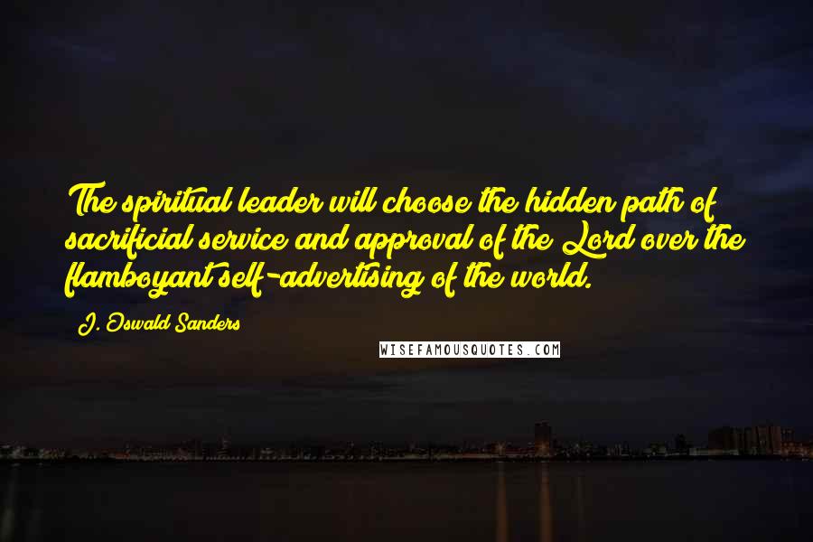 J. Oswald Sanders Quotes: The spiritual leader will choose the hidden path of sacrificial service and approval of the Lord over the flamboyant self-advertising of the world.