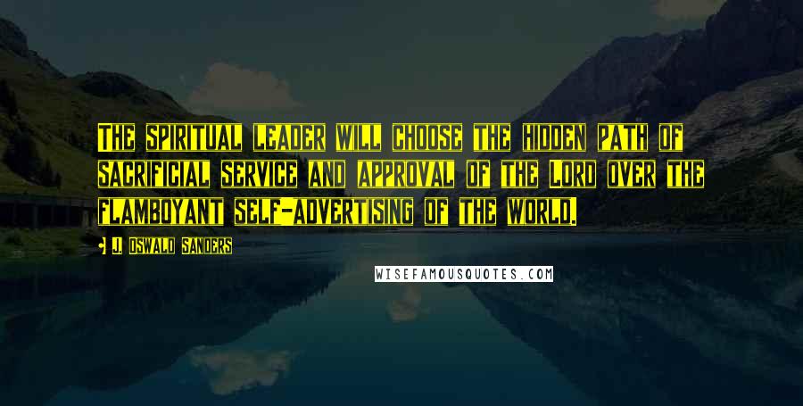 J. Oswald Sanders Quotes: The spiritual leader will choose the hidden path of sacrificial service and approval of the Lord over the flamboyant self-advertising of the world.