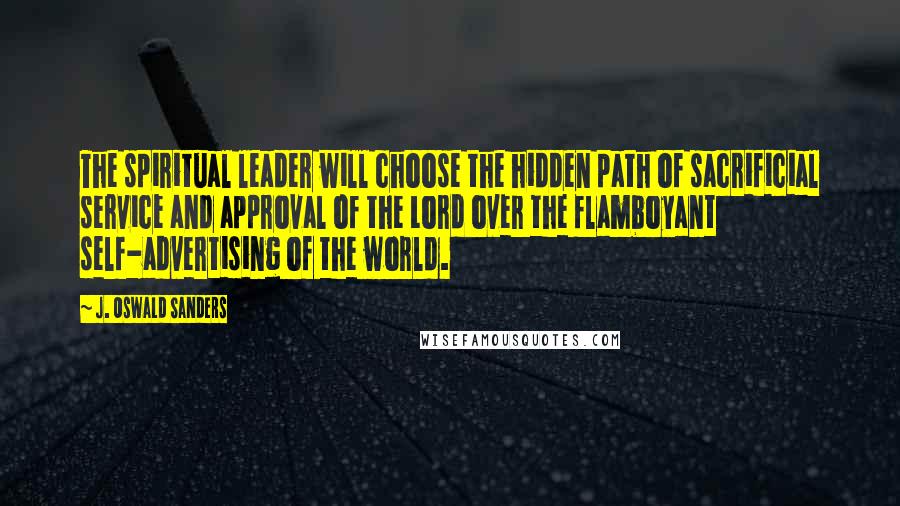 J. Oswald Sanders Quotes: The spiritual leader will choose the hidden path of sacrificial service and approval of the Lord over the flamboyant self-advertising of the world.