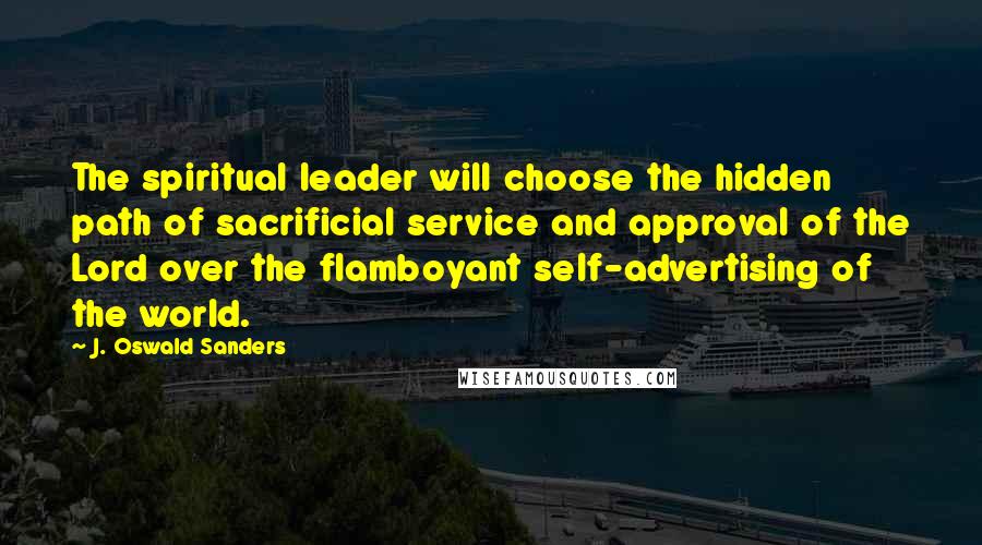 J. Oswald Sanders Quotes: The spiritual leader will choose the hidden path of sacrificial service and approval of the Lord over the flamboyant self-advertising of the world.