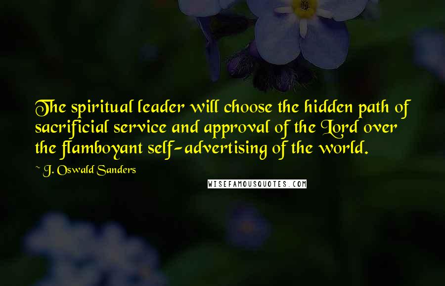 J. Oswald Sanders Quotes: The spiritual leader will choose the hidden path of sacrificial service and approval of the Lord over the flamboyant self-advertising of the world.