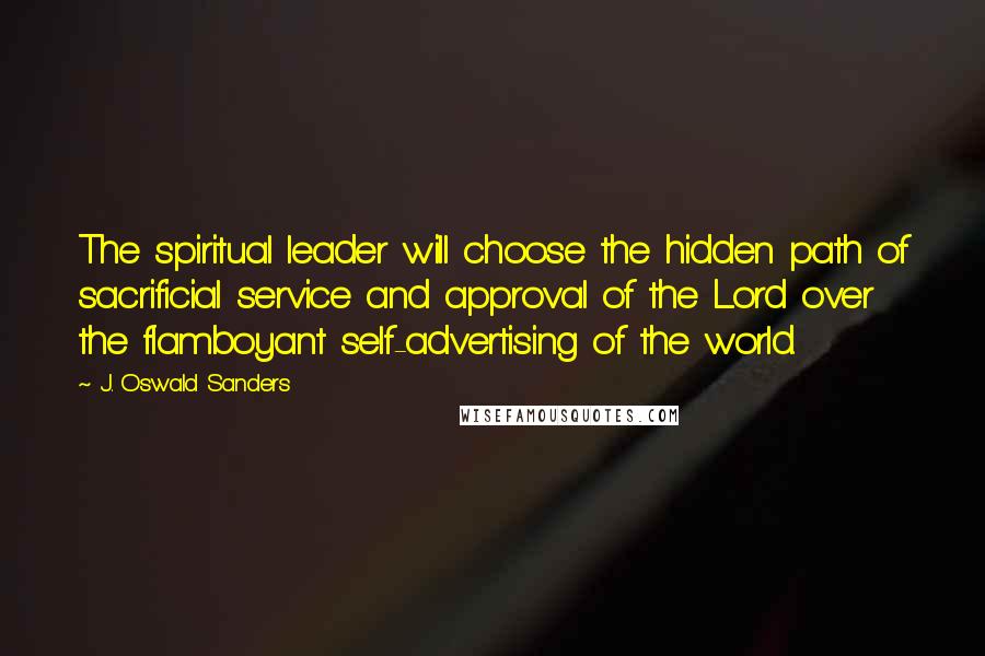 J. Oswald Sanders Quotes: The spiritual leader will choose the hidden path of sacrificial service and approval of the Lord over the flamboyant self-advertising of the world.