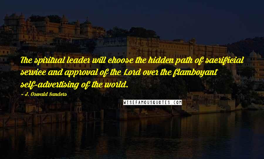 J. Oswald Sanders Quotes: The spiritual leader will choose the hidden path of sacrificial service and approval of the Lord over the flamboyant self-advertising of the world.