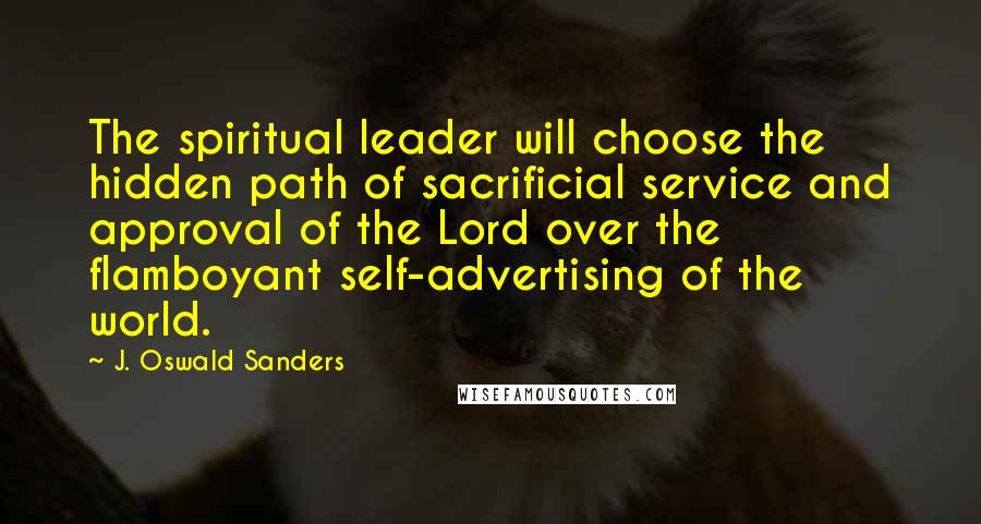 J. Oswald Sanders Quotes: The spiritual leader will choose the hidden path of sacrificial service and approval of the Lord over the flamboyant self-advertising of the world.