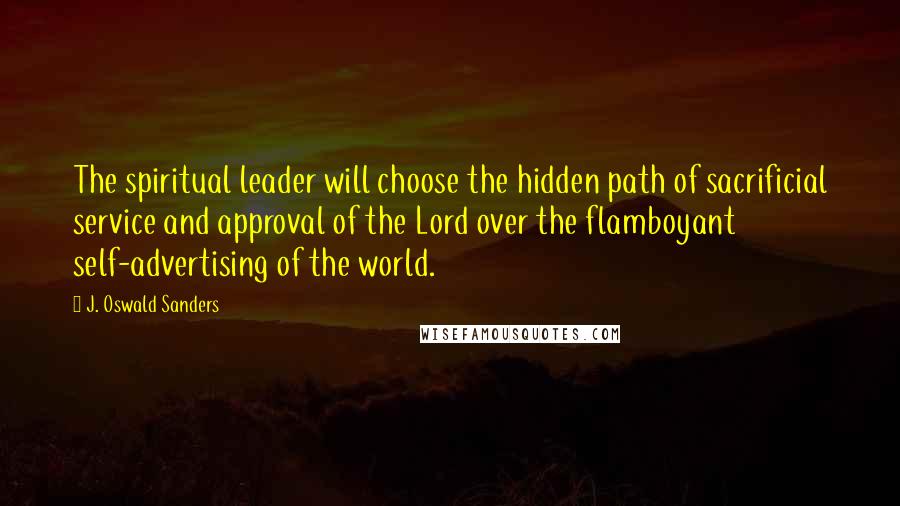 J. Oswald Sanders Quotes: The spiritual leader will choose the hidden path of sacrificial service and approval of the Lord over the flamboyant self-advertising of the world.