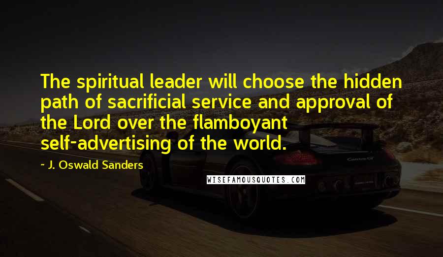 J. Oswald Sanders Quotes: The spiritual leader will choose the hidden path of sacrificial service and approval of the Lord over the flamboyant self-advertising of the world.