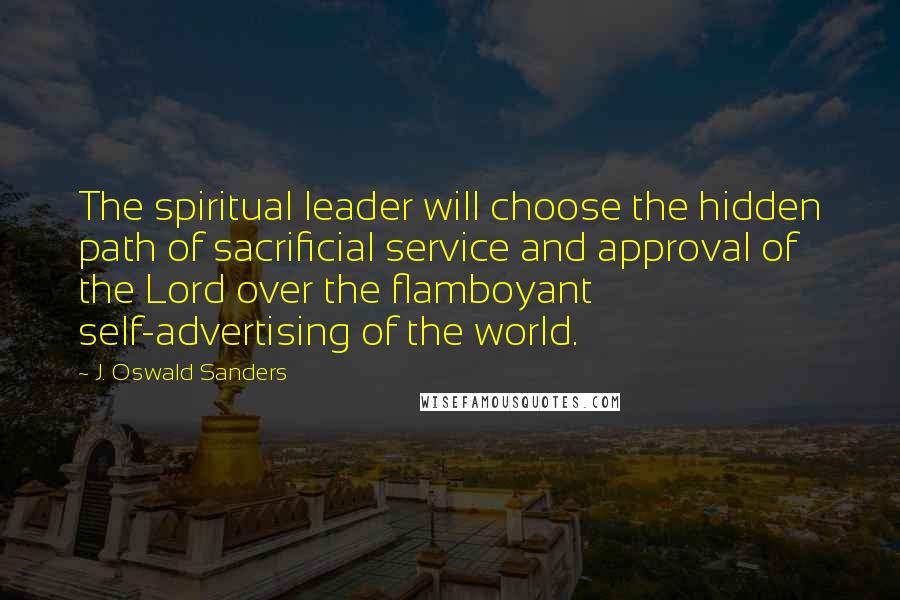 J. Oswald Sanders Quotes: The spiritual leader will choose the hidden path of sacrificial service and approval of the Lord over the flamboyant self-advertising of the world.