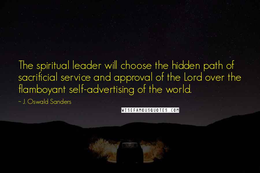 J. Oswald Sanders Quotes: The spiritual leader will choose the hidden path of sacrificial service and approval of the Lord over the flamboyant self-advertising of the world.