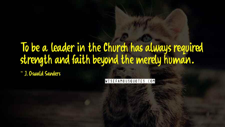 J. Oswald Sanders Quotes: To be a leader in the Church has always required strength and faith beyond the merely human.