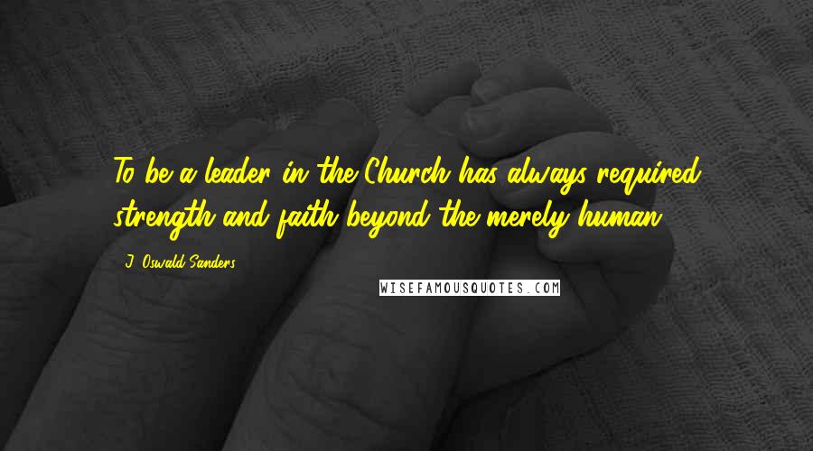 J. Oswald Sanders Quotes: To be a leader in the Church has always required strength and faith beyond the merely human.
