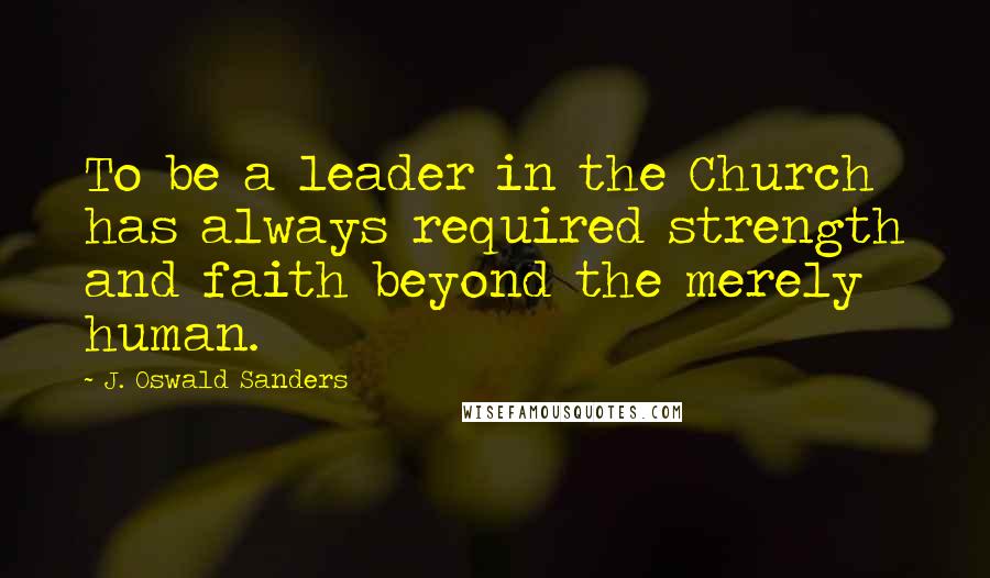 J. Oswald Sanders Quotes: To be a leader in the Church has always required strength and faith beyond the merely human.