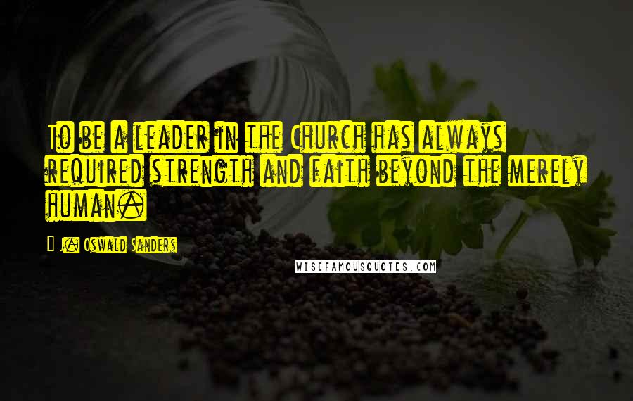 J. Oswald Sanders Quotes: To be a leader in the Church has always required strength and faith beyond the merely human.