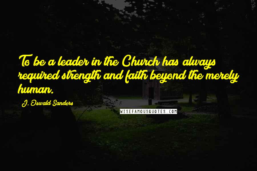 J. Oswald Sanders Quotes: To be a leader in the Church has always required strength and faith beyond the merely human.