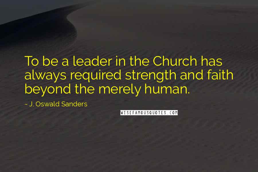 J. Oswald Sanders Quotes: To be a leader in the Church has always required strength and faith beyond the merely human.