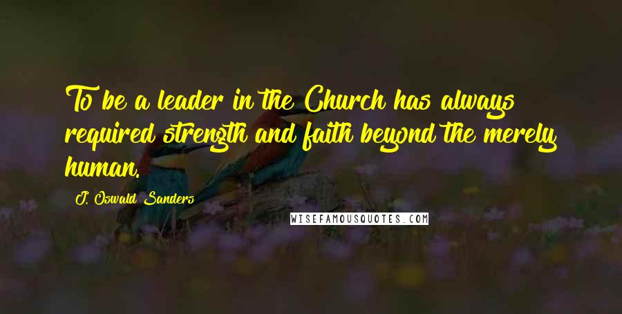 J. Oswald Sanders Quotes: To be a leader in the Church has always required strength and faith beyond the merely human.