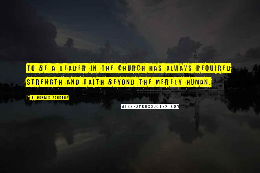 J. Oswald Sanders Quotes: To be a leader in the Church has always required strength and faith beyond the merely human.