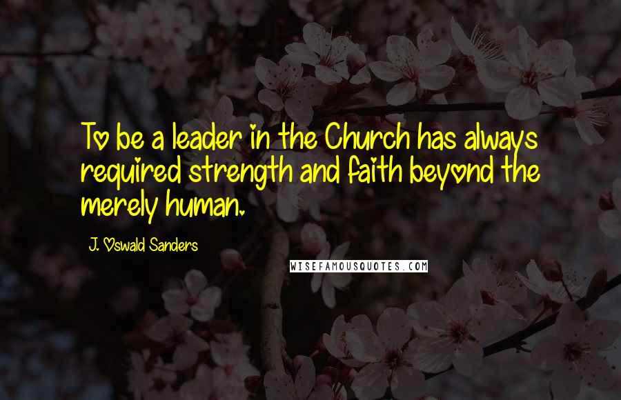 J. Oswald Sanders Quotes: To be a leader in the Church has always required strength and faith beyond the merely human.