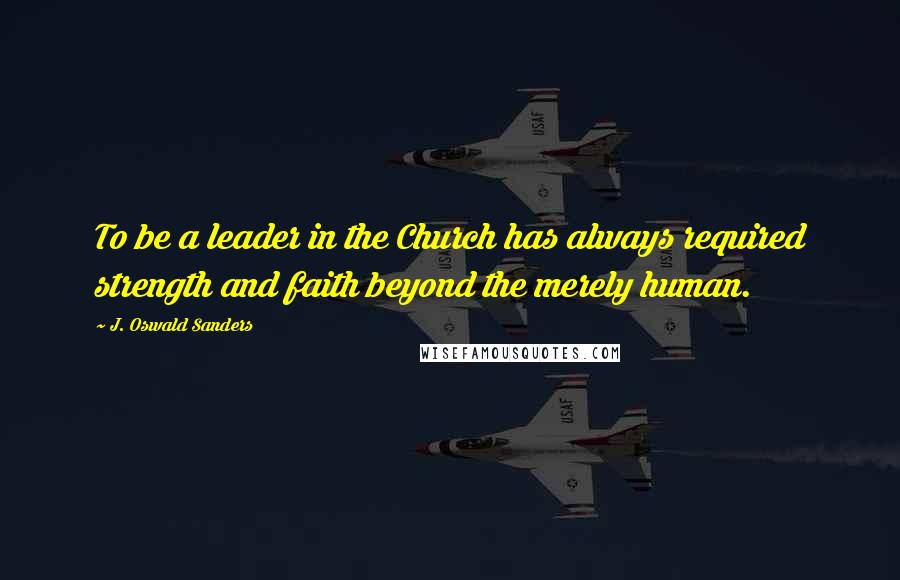 J. Oswald Sanders Quotes: To be a leader in the Church has always required strength and faith beyond the merely human.