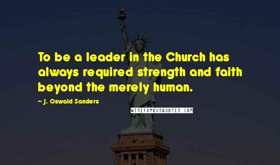 J. Oswald Sanders Quotes: To be a leader in the Church has always required strength and faith beyond the merely human.