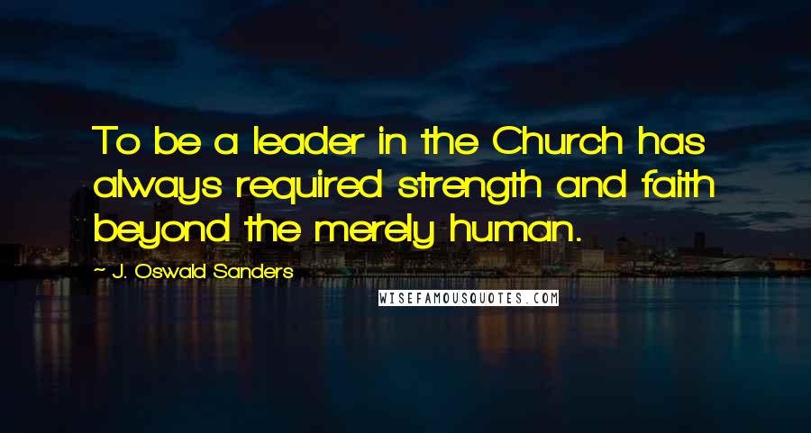 J. Oswald Sanders Quotes: To be a leader in the Church has always required strength and faith beyond the merely human.