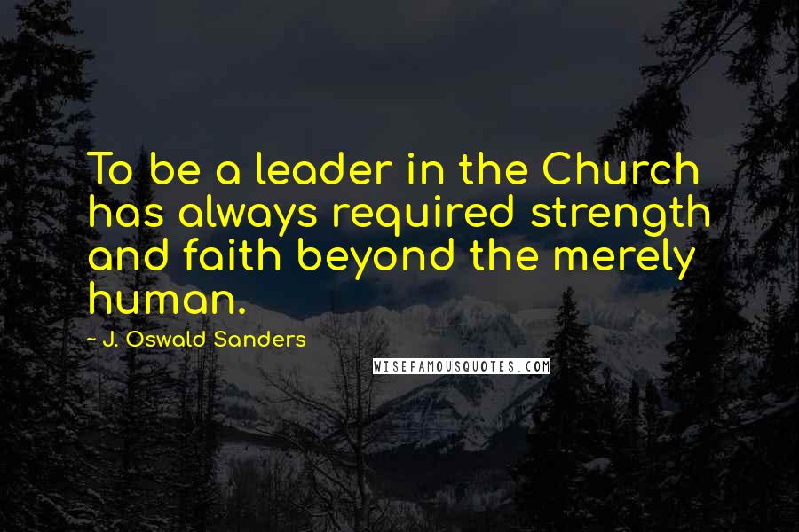 J. Oswald Sanders Quotes: To be a leader in the Church has always required strength and faith beyond the merely human.