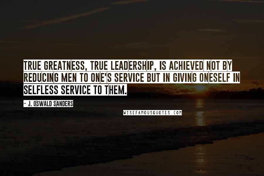 J. Oswald Sanders Quotes: True greatness, true leadership, is achieved not by reducing men to one's service but in giving oneself in selfless service to them.