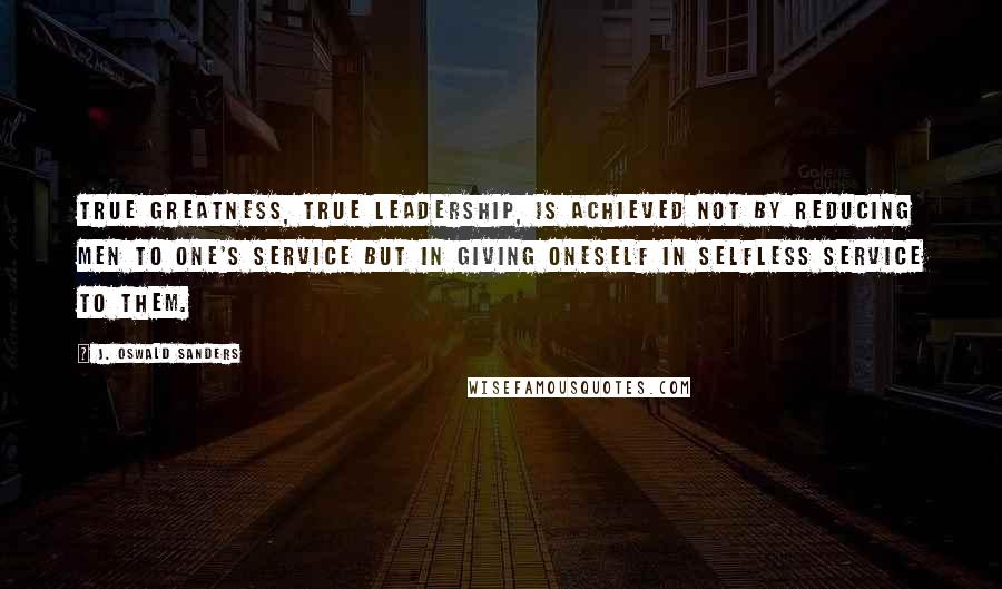 J. Oswald Sanders Quotes: True greatness, true leadership, is achieved not by reducing men to one's service but in giving oneself in selfless service to them.