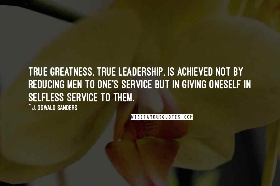 J. Oswald Sanders Quotes: True greatness, true leadership, is achieved not by reducing men to one's service but in giving oneself in selfless service to them.