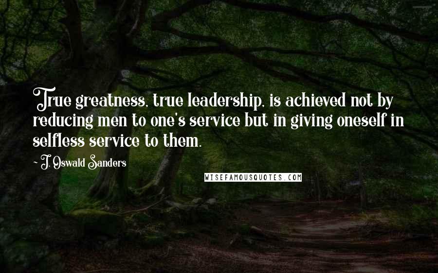 J. Oswald Sanders Quotes: True greatness, true leadership, is achieved not by reducing men to one's service but in giving oneself in selfless service to them.