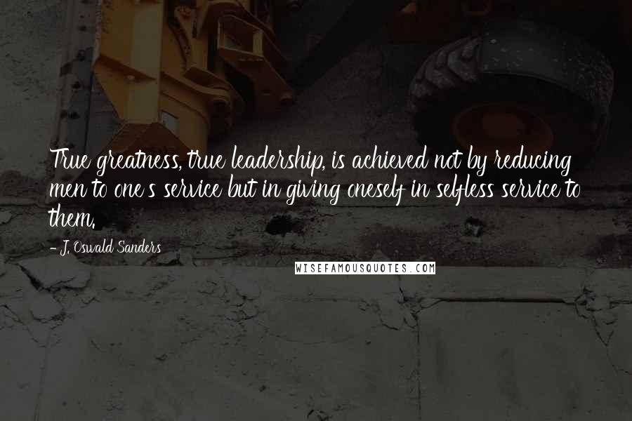 J. Oswald Sanders Quotes: True greatness, true leadership, is achieved not by reducing men to one's service but in giving oneself in selfless service to them.